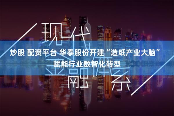 炒股 配资平台 华泰股份开建“造纸产业大脑” 赋能行业数智化转型