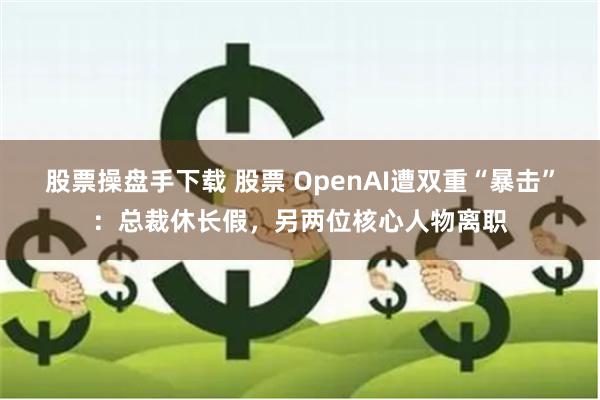 股票操盘手下载 股票 OpenAI遭双重“暴击”：总裁休长假，另两位核心人物离职