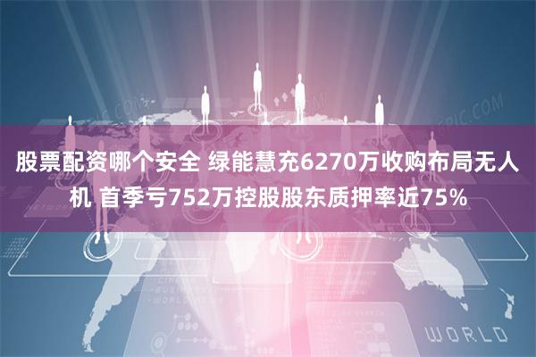 股票配资哪个安全 绿能慧充6270万收购布局无人机 首季亏752万控股股东质押率近75%