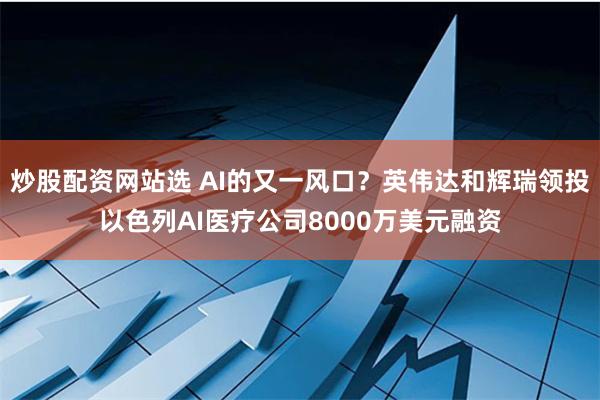 炒股配资网站选 AI的又一风口？英伟达和辉瑞领投以色列AI医疗公司8000万美元融资