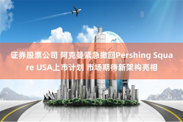 证券股票公司 阿克曼紧急撤回Pershing Square USA上市计划 市场期待新架构亮相