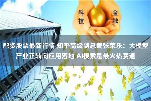 配资股票最新行情 知乎高级副总裁张荣乐：大模型产业正转向应用落地 AI搜索是最火热赛道