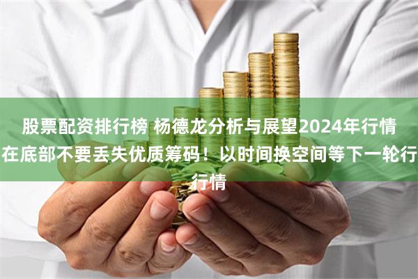 股票配资排行榜 杨德龙分析与展望2024年行情：在底部不要丢失优质筹码！以时间换空间等下一轮行情