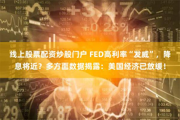 线上股票配资炒股门户 FED高利率“发威”，降息将近？多方面数据揭露：美国经济已放缓！