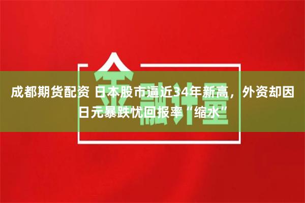 成都期货配资 日本股市逼近34年新高，外资却因日元暴跌忧回报率“缩水”