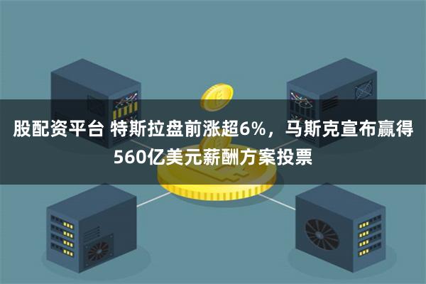 股配资平台 特斯拉盘前涨超6%，马斯克宣布赢得560亿美元薪酬方案投票