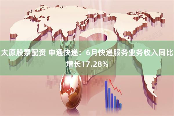 太原股票配资 申通快递：6月快递服务业务收入同比增长17.28%