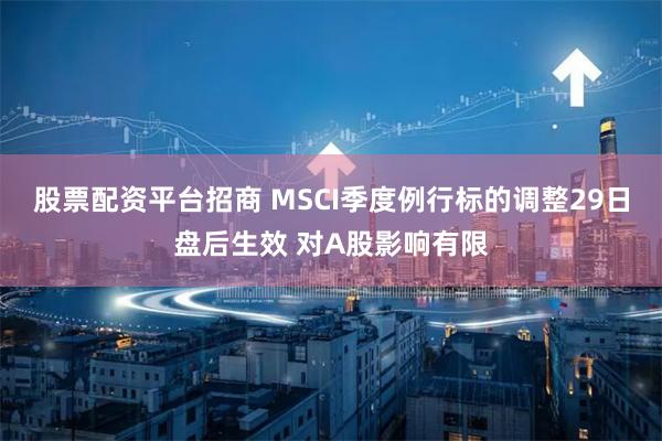 股票配资平台招商 MSCI季度例行标的调整29日盘后生效 对A股影响有限