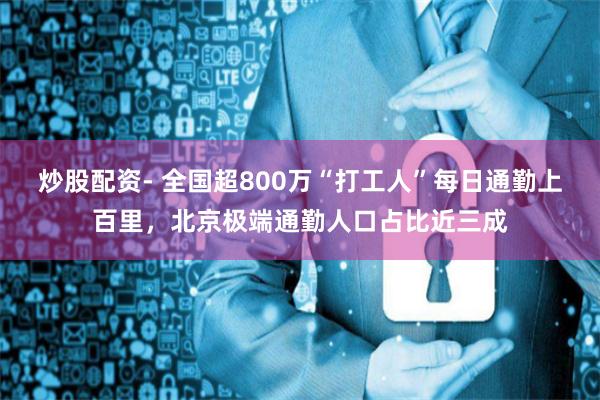 炒股配资- 全国超800万“打工人”每日通勤上百里，北京极端通勤人口占比近三成