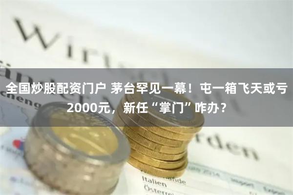 全国炒股配资门户 茅台罕见一幕！屯一箱飞天或亏2000元，新任“掌门”咋办？