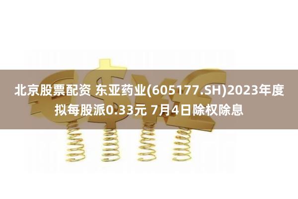 北京股票配资 东亚药业(605177.SH)2023年度拟每股派0.33元 7月4日除权除息