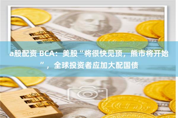 a股配资 BCA：美股“将很快见顶，熊市将开始”，全球投资者应加大配国债