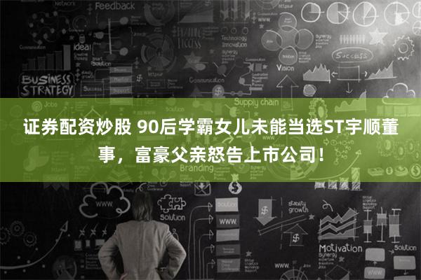 证券配资炒股 90后学霸女儿未能当选ST宇顺董事，富豪父亲怒告上市公司！