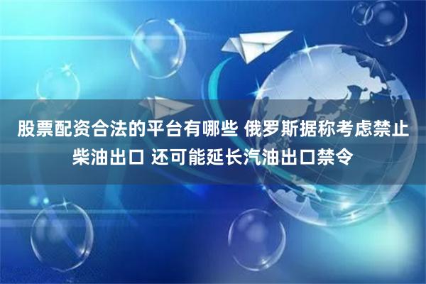 股票配资合法的平台有哪些 俄罗斯据称考虑禁止柴油出口 还可能延长汽油出口禁令