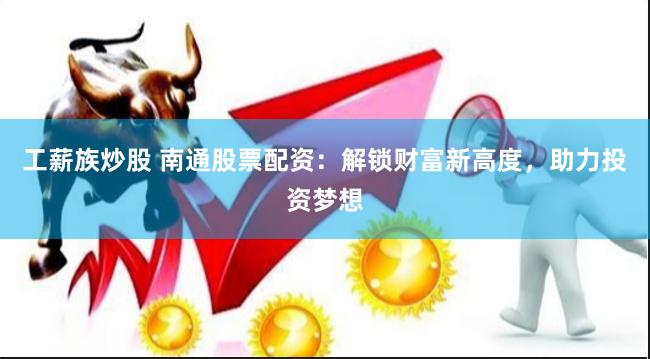 工薪族炒股 南通股票配资：解锁财富新高度，助力投资梦想