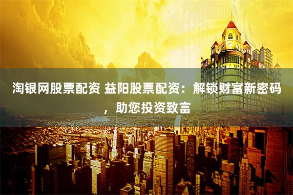 淘银网股票配资 益阳股票配资：解锁财富新密码，助您投资致富