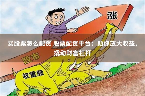 买股票怎么配资 股票配资平台：助你放大收益，撬动财富杠杆