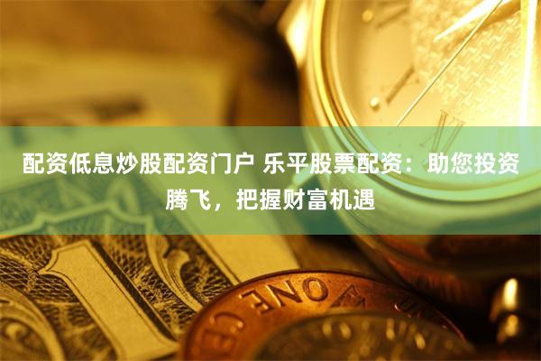 配资低息炒股配资门户 乐平股票配资：助您投资腾飞，把握财富机遇