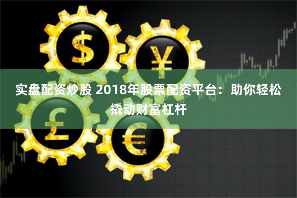 实盘配资炒股 2018年股票配资平台：助你轻松撬动财富杠杆