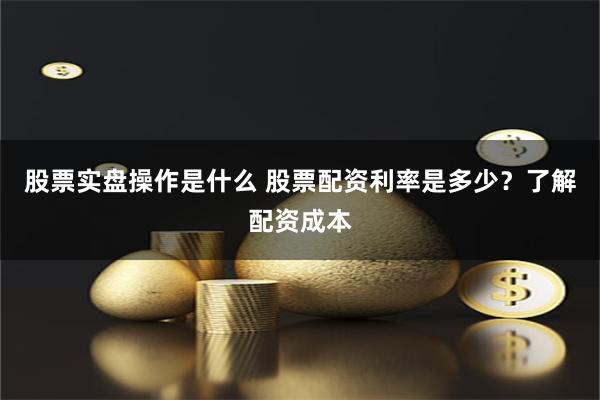 股票实盘操作是什么 股票配资利率是多少？了解配资成本