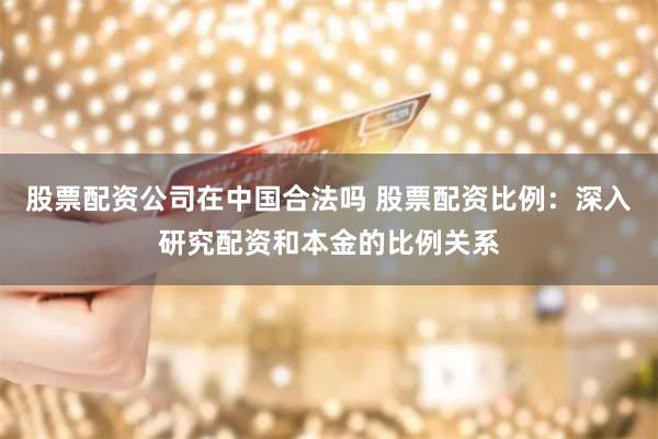 股票配资公司在中国合法吗 股票配资比例：深入研究配资和本金的比例关系