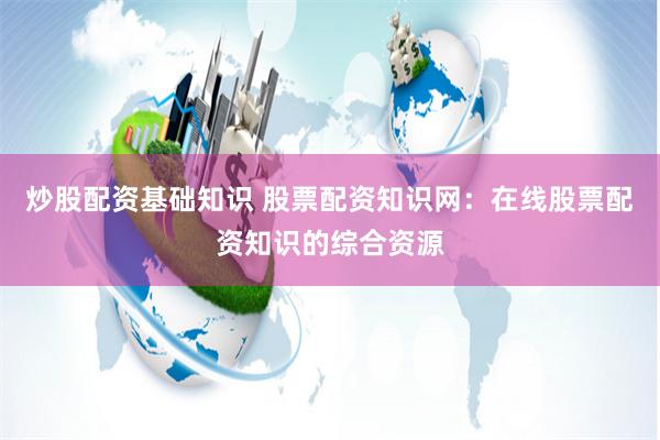 炒股配资基础知识 股票配资知识网：在线股票配资知识的综合资源