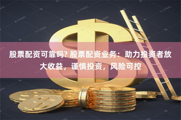 股票配资可靠吗? 股票配资业务：助力投资者放大收益，谨慎投资，风险可控