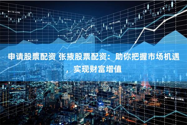 申请股票配资 张掖股票配资：助你把握市场机遇，实现财富增值