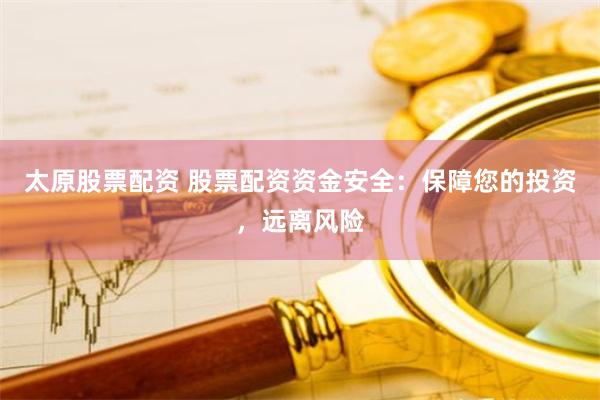 太原股票配资 股票配资资金安全：保障您的投资，远离风险