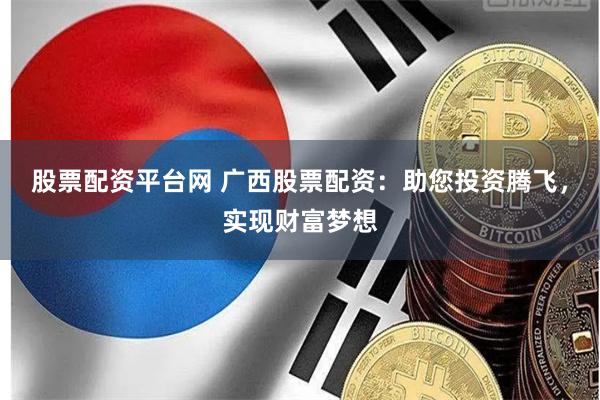 股票配资平台网 广西股票配资：助您投资腾飞，实现财富梦想