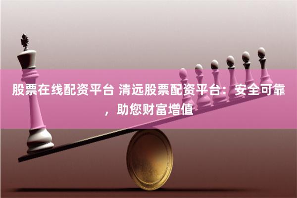 股票在线配资平台 清远股票配资平台：安全可靠，助您财富增值