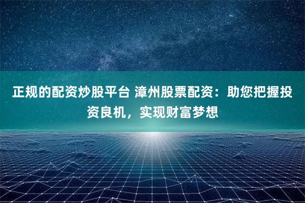 正规的配资炒股平台 漳州股票配资：助您把握投资良机，实现财富梦想