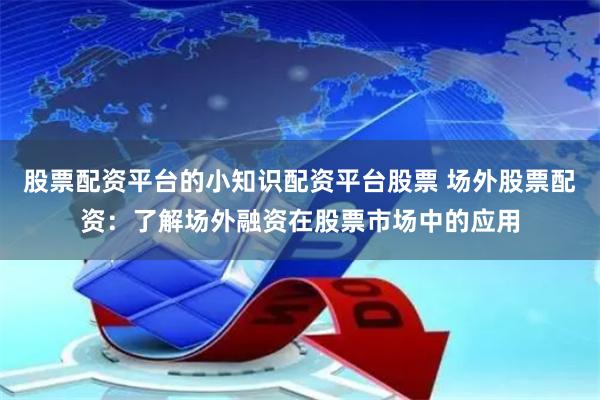 股票配资平台的小知识配资平台股票 场外股票配资：了解场外融资在股票市场中的应用