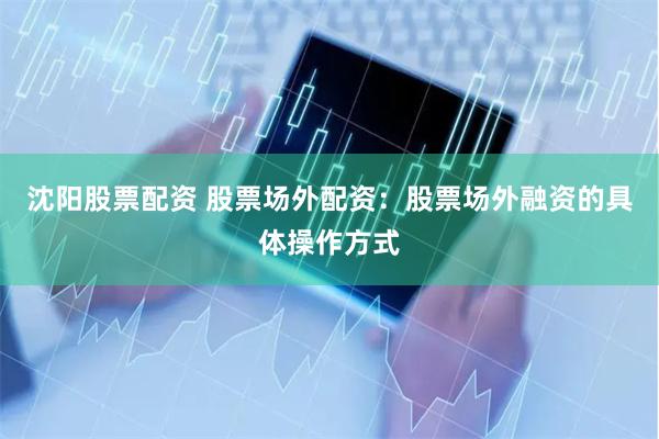 沈阳股票配资 股票场外配资：股票场外融资的具体操作方式