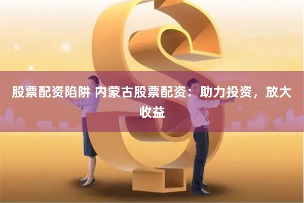 股票配资陷阱 内蒙古股票配资：助力投资，放大收益