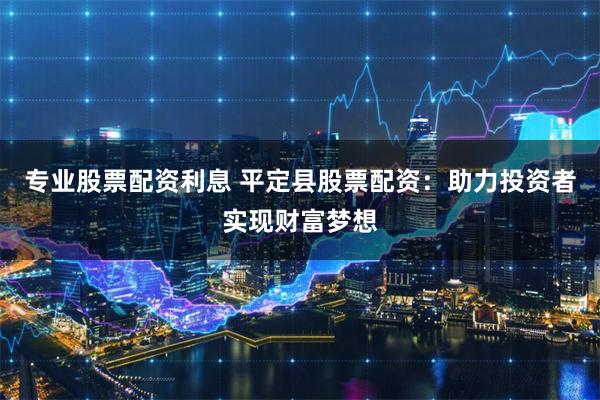 专业股票配资利息 平定县股票配资：助力投资者实现财富梦想