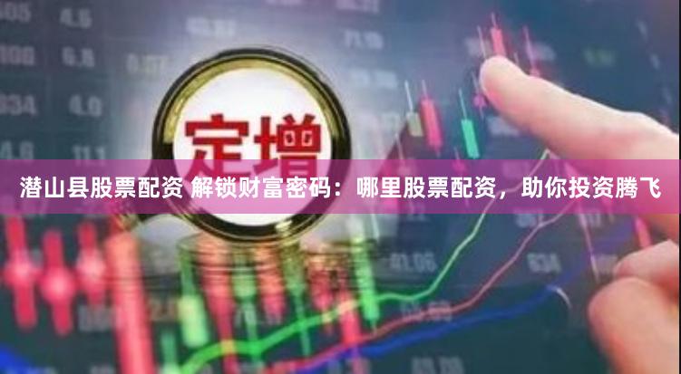 潜山县股票配资 解锁财富密码：哪里股票配资，助你投资腾飞