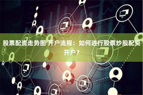 股票配资走势图 开户流程：如何进行股票炒股配资开户？