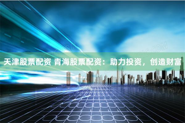 天津股票配资 青海股票配资：助力投资，创造财富