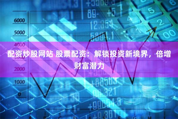 配资炒股网站 股票配资：解锁投资新境界，倍增财富潜力