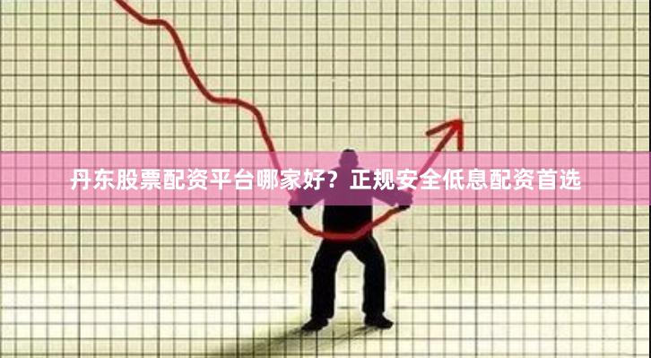 丹东股票配资平台哪家好？正规安全低息配资首选
