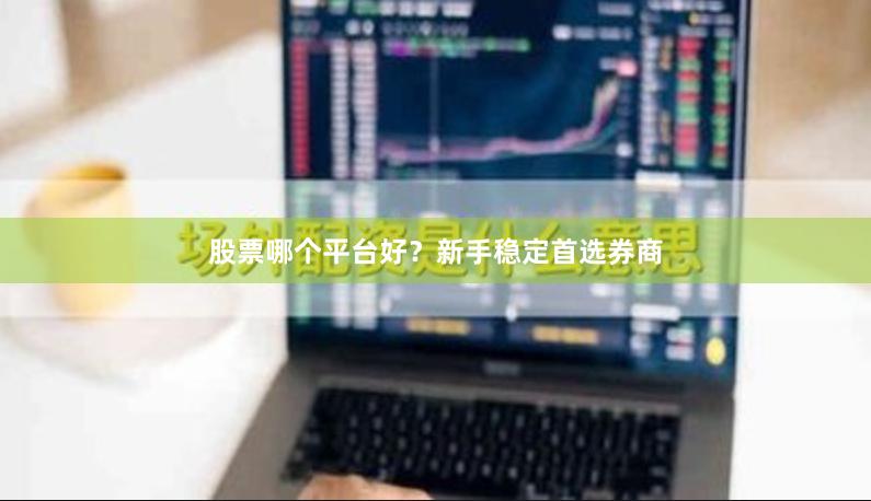 股票哪个平台好？新手稳定首选券商